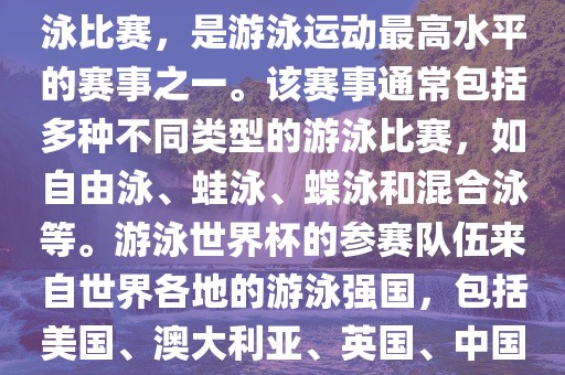 游泳世界杯是一项全球性的游泳比赛，是游泳运动最高水平的赛事之一。该赛事通常包括多种不同类型的游泳比赛，如自由泳、蛙泳、蝶泳和混合泳等。游泳世界杯的参赛队伍来自世界各地的游泳强国，包括美国、澳大利亚、英国、中国等。