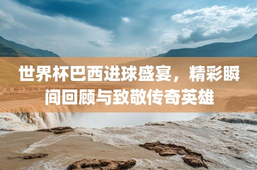 世界杯巴西进球盛宴，精彩瞬间回顾与致敬传奇英雄