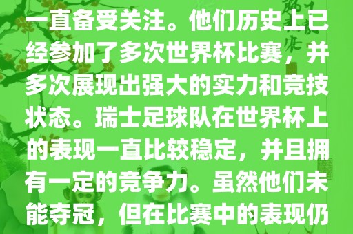 瑞士足球队在世界杯上的表现一直备受关注。他们历史上已经参加了多次世界杯比赛，并多次展现出强大的实力和竞技状态。瑞士足球队在世界杯上的表现一直比较稳定，并且拥有一定的竞争力。虽然他们未能夺冠，但在比赛中的表现仍然令人印象深刻。
