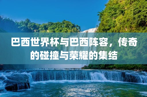 巴西世界杯与巴西阵容，传奇的碰撞与荣耀的集结