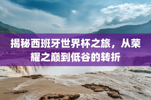 揭秘西班牙世界杯之旅，从荣耀之巅到低谷的转折