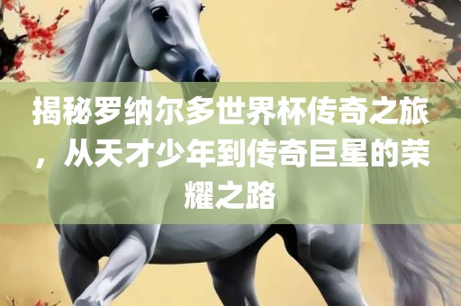 揭秘罗纳尔多世界杯传奇之旅，从天才少年到传奇巨星的荣耀之路