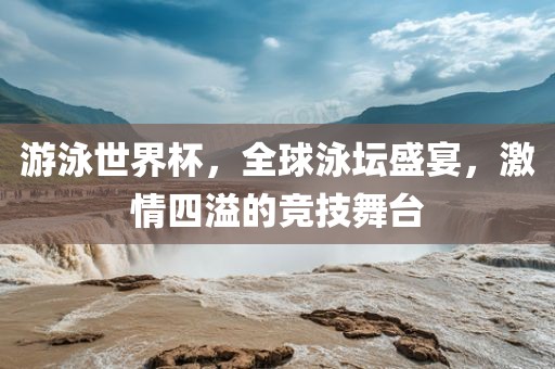 游泳世界杯，全球泳坛盛宴，激情四溢的竞技舞台