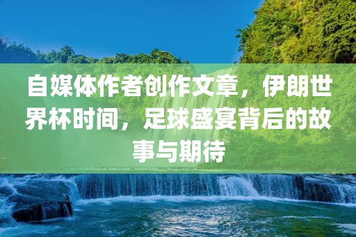 自媒体作者创作文章，伊朗世界杯时间，足球盛宴背后的故事与期待