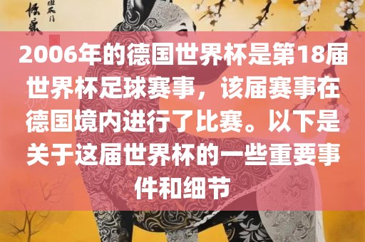 2006年的德国世界杯是第18届世界杯足球赛事，该届赛事在德国境内进行了比赛。以下是关于这届世界杯的一些重要事件和细节
