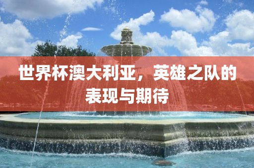 世界杯澳大利亚，英雄之队的表现与期待