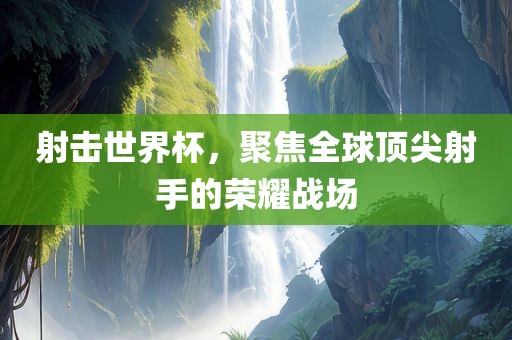 射击世界杯，聚焦全球顶尖射手的荣耀战场