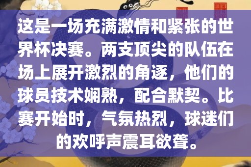 这是一场充满激情和紧张的世界杯决赛。两支顶尖的队伍在场上展开激烈的角逐，他们的球员技术娴熟，配合默契。比赛开始时，气氛热烈，球迷们的欢呼声震耳欲聋。