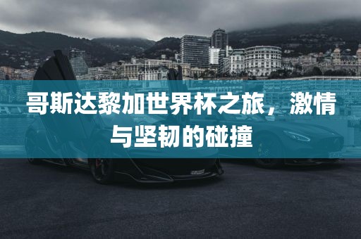 哥斯达黎加世界杯之旅，激情与坚韧的碰撞