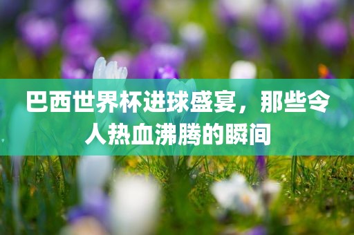 巴西世界杯进球盛宴，那些令人热血沸腾的瞬间