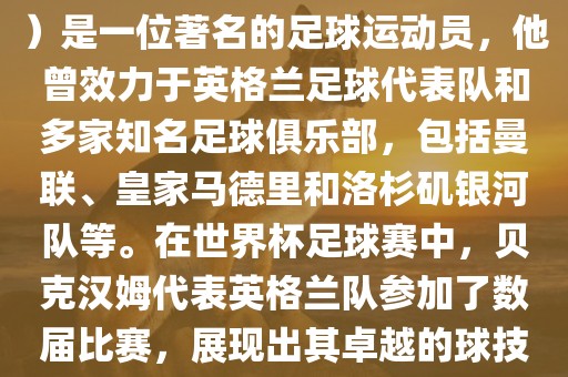 贝克汉姆（David Beckham）是一位著名的足球运动员，他曾效力于英格兰足球代表队和多家知名足球俱乐部，包括曼联、皇家马德里和洛杉矶银河队等。在世界杯足球赛中，贝克汉姆代表英格兰队参加了数届比赛，展现出其卓越的球技和魅力。