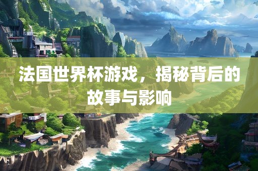 法国世界杯游戏，揭秘背后的故事与影响