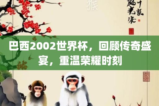巴西2002世界杯，回顾传奇盛宴，重温荣耀时刻