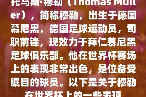 托马斯·穆勒（Thomas Müller），简称穆勒，出生于德国慕尼黑，德国足球运动员，司职前锋，现效力于拜仁慕尼黑足球俱乐部。他在世界杯赛场上的表现非常出色，是位备受瞩目的球员。以下是关于穆勒在世界杯上的一些表现