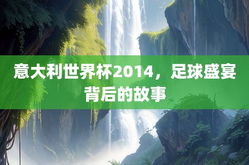 意大利世界杯2014，足球盛宴背后的故事