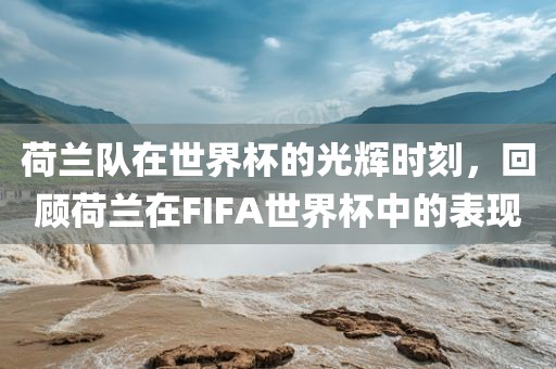 荷兰队在世界杯的光辉时刻，回顾荷兰在FIFA世界杯中的表现