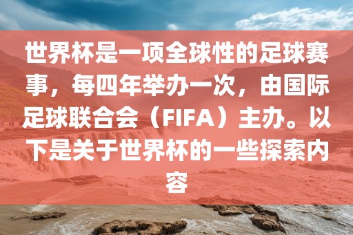 世界杯是一项全球性的足球赛事，每四年举办一次，由国际足球联合会（FIFA）主办。以下是关于世界杯的一些探索内容