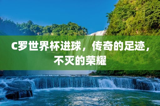 C罗世界杯进球，传奇的足迹，不灭的荣耀