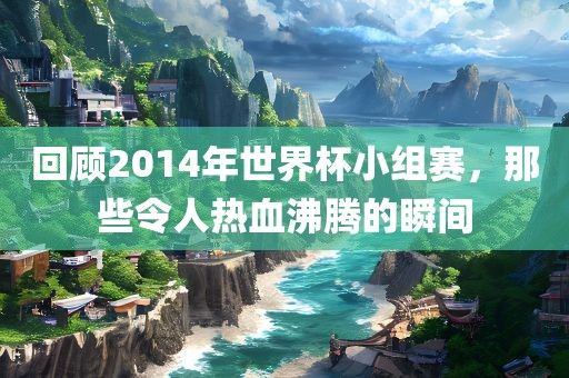 回顾2014年世界杯小组赛，那些令人热血沸腾的瞬间