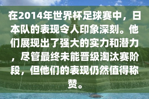 在2014年世界杯足球赛中，日本队的表现令人印象深刻。他们展现出了强大的实力和潜力，尽管最终未能晋级淘汰赛阶段，但他们的表现仍然值得称赞。