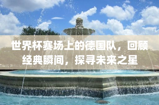 世界杯赛场上的德国队，回顾经典瞬间，探寻未来之星