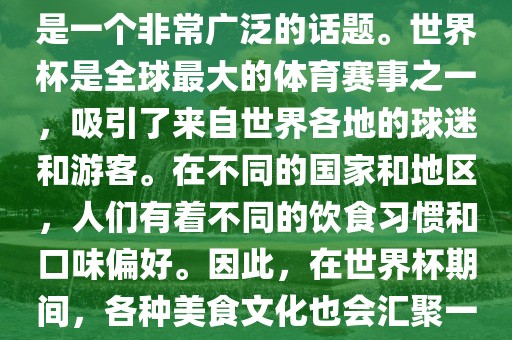 关于世界杯中的饮食文化，这是一个非常广泛的话题。世界杯是全球最大的体育赛事之一，吸引了来自世界各地的球迷和游客。在不同的国家和地区，人们有着不同的饮食习惯和口味偏好。因此，在世界杯期间，各种美食文化也会汇聚一堂。