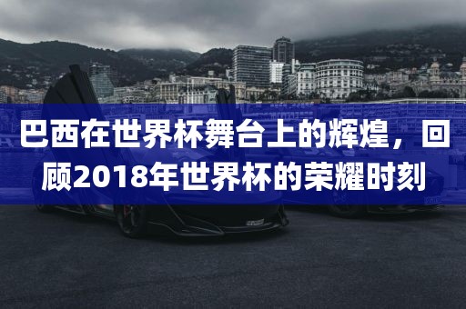 巴西在世界杯舞台上的辉煌，回顾2018年世界杯的荣耀时刻