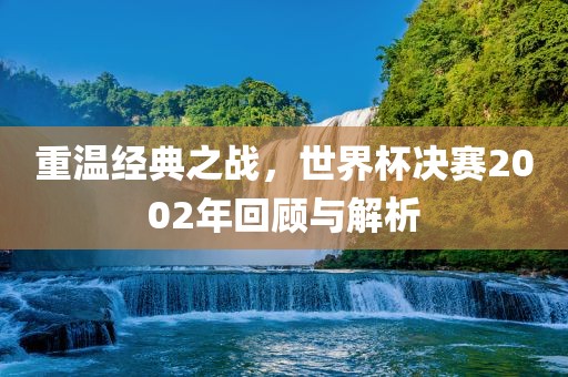 重温经典之战，世界杯决赛2002年回顾与解析