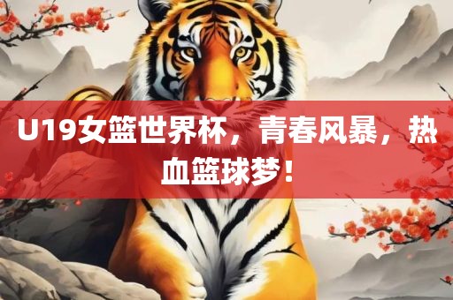 U19女篮世界杯，青春风暴，热血篮球梦！