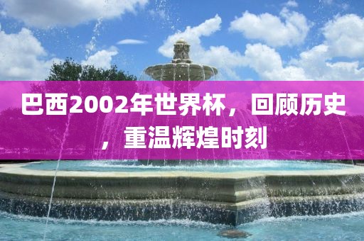 巴西2002年世界杯，回顾历史，重温辉煌时刻