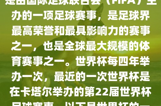 世界杯（FIFA World Cup），是由国际足球联合会（FIFA）主办的一项足球赛事，是足球界最高荣誉和最具影响力的赛事之一，也是全球最大规模的体育赛事之一。世界杯每四年举办一次，最近的一次世界杯是在卡塔尔举办的第22届世界杯足球赛事。以下是世界杯的一些重要事件