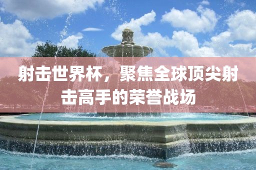 射击世界杯，聚焦全球顶尖射击高手的荣誉战场