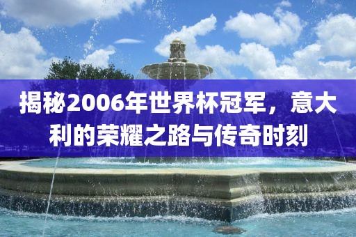 揭秘2006年世界杯冠军，意大利的荣耀之路与传奇时刻