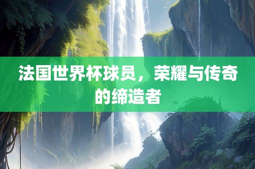法国世界杯球员，荣耀与传奇的缔造者