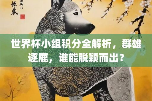 世界杯小组积分全解析，群雄逐鹿，谁能脱颖而出？