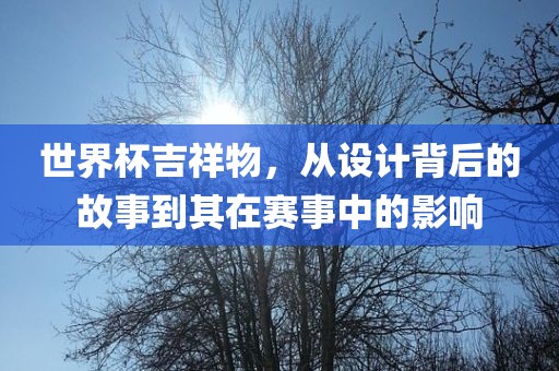 世界杯吉祥物，从设计背后的故事到其在赛事中的影响