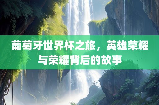 葡萄牙世界杯之旅，英雄荣耀与荣耀背后的故事