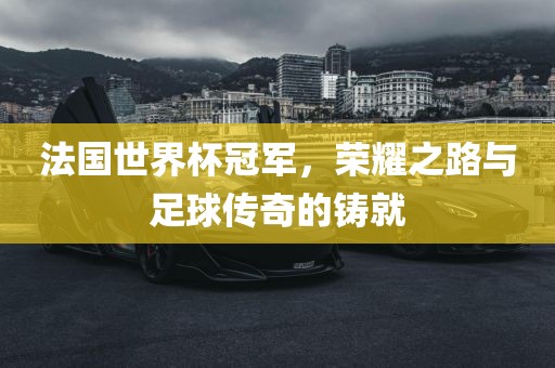 法国世界杯冠军，荣耀之路与足球传奇的铸就