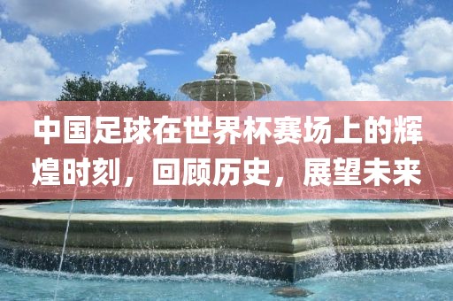 中国足球在世界杯赛场上的辉煌时刻，回顾历史，展望未来