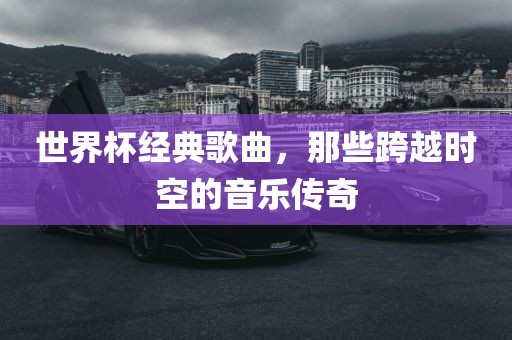 世界杯经典歌曲，那些跨越时空的音乐传奇