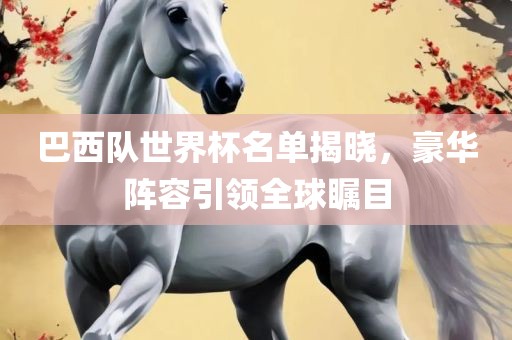 巴西队世界杯名单揭晓，豪华阵容引领全球瞩目