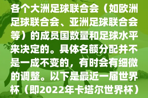 世界杯的名额分配通常是根据各个大洲足球联合会（如欧洲足球联合会、亚洲足球联合会等）的成员国数量和足球水平来决定的。具体名额分配并不是一成不变的，有时会有细微的调整。以下是最近一届世界杯（即2022年卡塔尔世界杯）各大洲的名额分配情况
