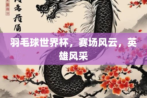 羽毛球世界杯，赛场风云，英雄风采