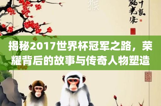 揭秘2017世界杯冠军之路，荣耀背后的故事与传奇人物塑造