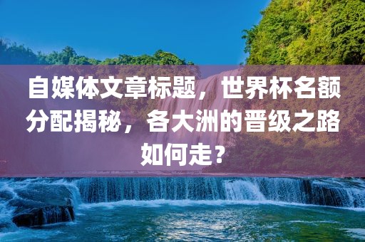 自媒体文章标题，世界杯名额分配揭秘，各大洲的晋级之路如何走？