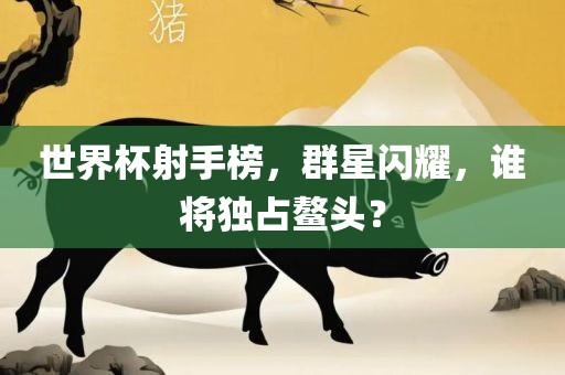 世界杯射手榜，群星闪耀，谁将独占鳌头？