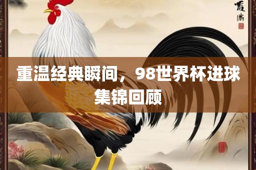 重温经典瞬间，98世界杯进球集锦回顾