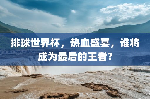 排球世界杯，热血盛宴，谁将成为最后的王者？