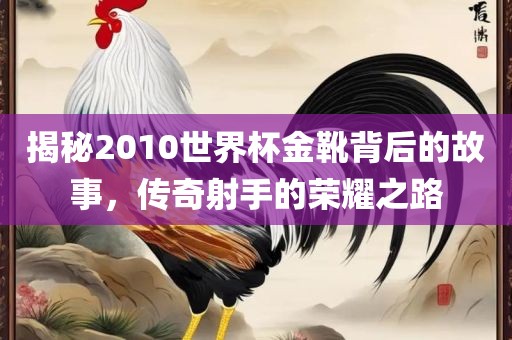 揭秘2010世界杯金靴背后的故事，传奇射手的荣耀之路