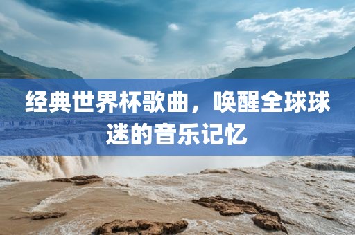 经典世界杯歌曲，唤醒全球球迷的音乐记忆